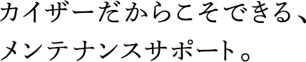 カイザーだからこそできる、メンテナンスサポート。