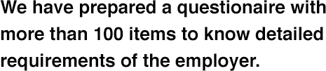 We have prepared a questionaire with more than 100 items to know detailed requirements of the employer.